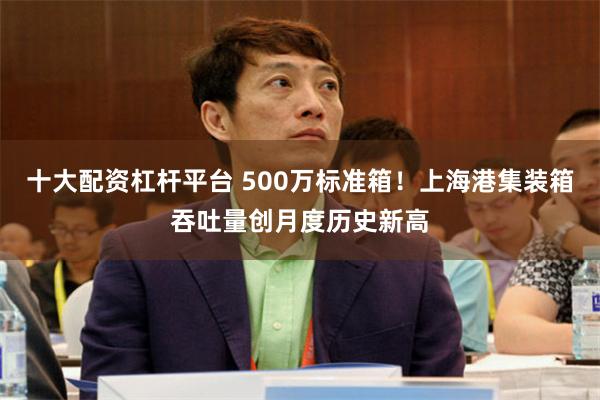 十大配资杠杆平台 500万标准箱！上海港集装箱吞吐量创月度历史新高
