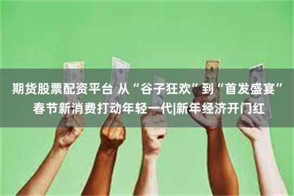 期货股票配资平台 从“谷子狂欢”到“首发盛宴” 春节新消费打动年轻一代|新年经济开门红