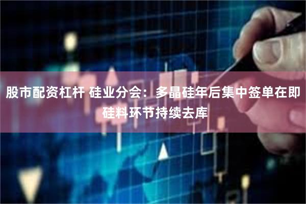 股市配资杠杆 硅业分会：多晶硅年后集中签单在即 硅料环节持续去库