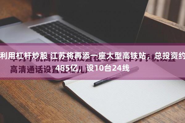 利用杠杆炒股 江苏将再添一座大型高铁站，总投资约485亿，设10台24线