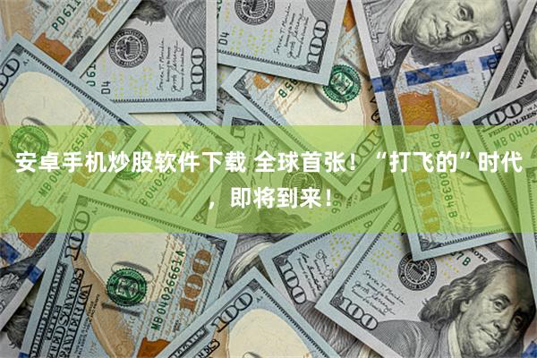 安卓手机炒股软件下载 全球首张！“打飞的”时代，即将到来！