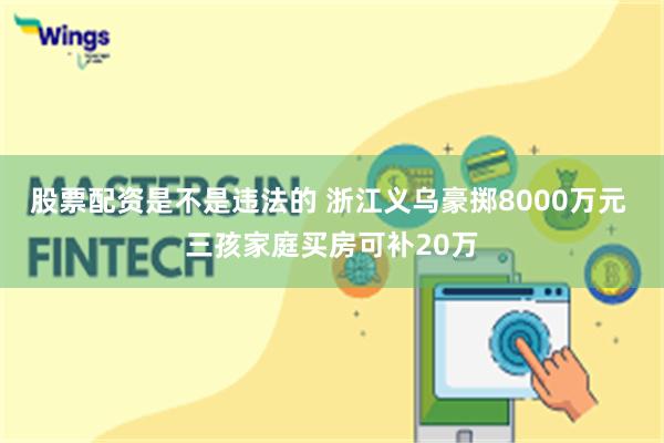 股票配资是不是违法的 浙江义乌豪掷8000万元 三孩家庭买房可补20万