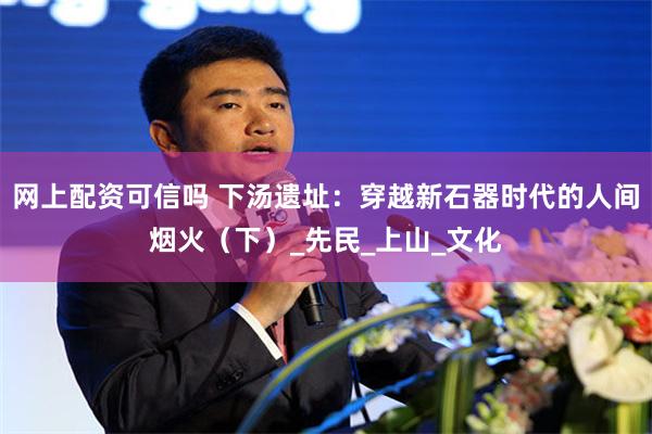 网上配资可信吗 下汤遗址：穿越新石器时代的人间烟火（下）_先民_上山_文化