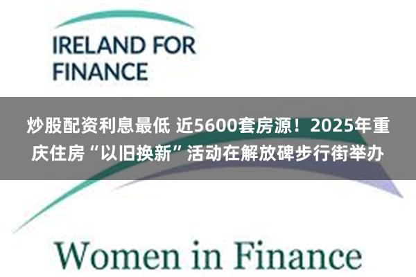 炒股配资利息最低 近5600套房源！2025年重庆住房“以旧换新”活动在解放碑步行街举办