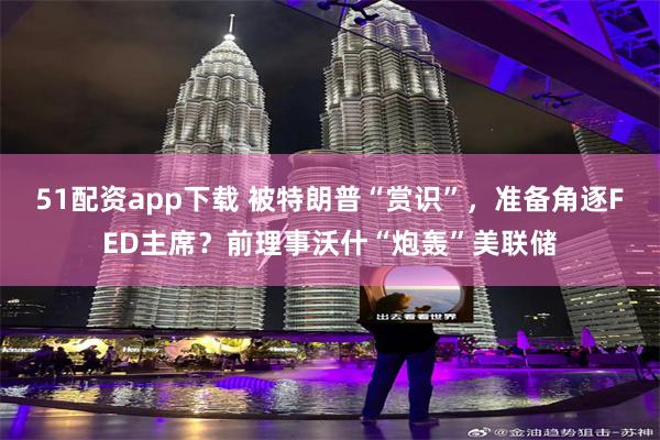 51配资app下载 被特朗普“赏识”，准备角逐FED主席？前理事沃什“炮轰”美联储