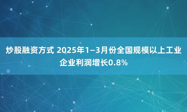 炒股融资方式 2025年1—3月份全国规模以上工业企业利润增长0.8%