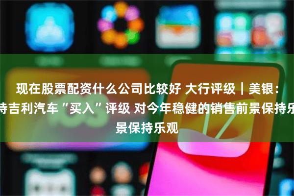 现在股票配资什么公司比较好 大行评级｜美银：维持吉利汽车“买入”评级 对今年稳健的销售前景保持乐观