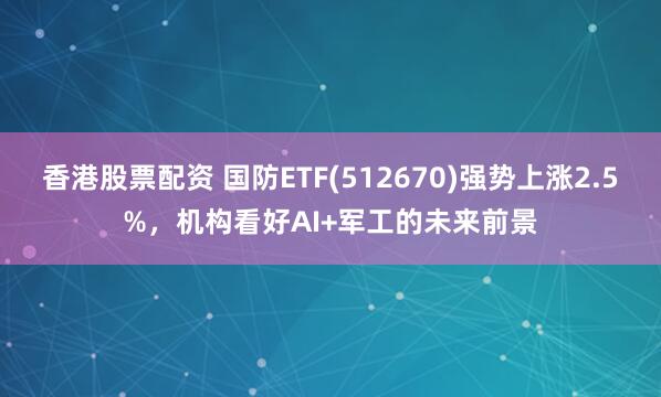 香港股票配资 国防ETF(512670)强势上涨2.5%，机构看好AI+军工的未来前景