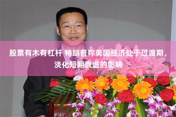 股票有木有杠杆 特朗普称美国经济处于过渡期，淡化短期衰退的影响