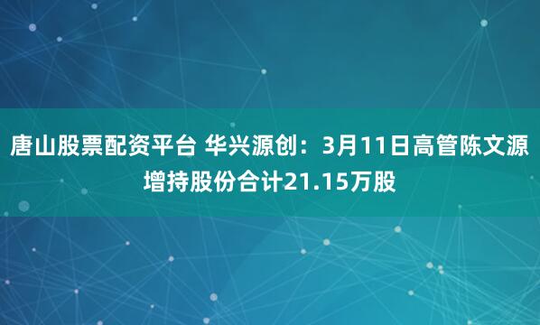 唐山股票配资平台 华兴源创：3月11日高管陈文源增持股份合计21.15万股