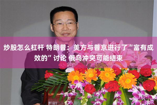 炒股怎么杠杆 特朗普：美方与普京进行了“富有成效的”讨论 俄乌冲突可能结束