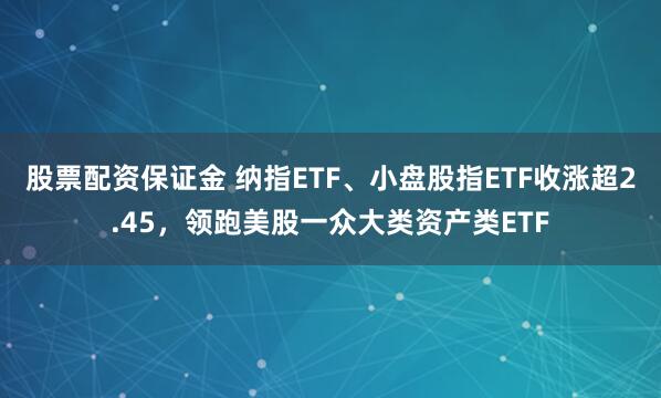 股票配资保证金 纳指ETF、小盘股指ETF收涨超2.45，领跑美股一众大类资产类ETF