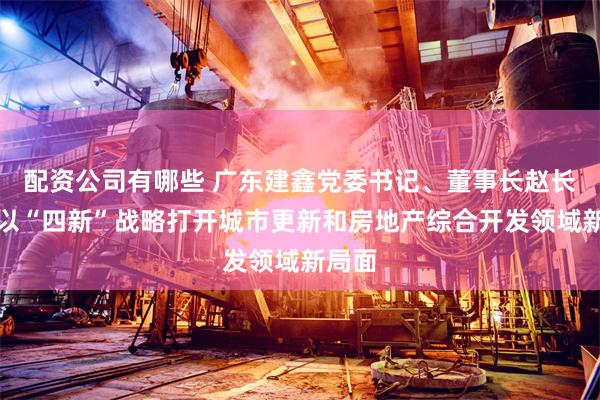 配资公司有哪些 广东建鑫党委书记、董事长赵长中：以“四新”战略打开城市更新和房地产综合开发领域新局面