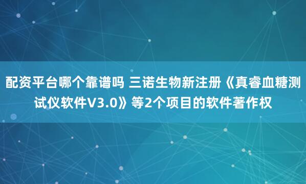 配资平台哪个靠谱吗 三诺生物新注册《真睿血糖测试仪软件V3.0》等2个项目的软件著作权