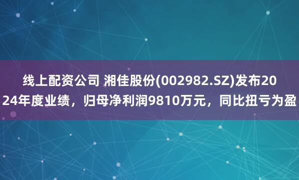 线上配资公司 湘佳股份(002982.SZ)发布2024年度业绩，归母净利润9810万元，同比扭亏为盈
