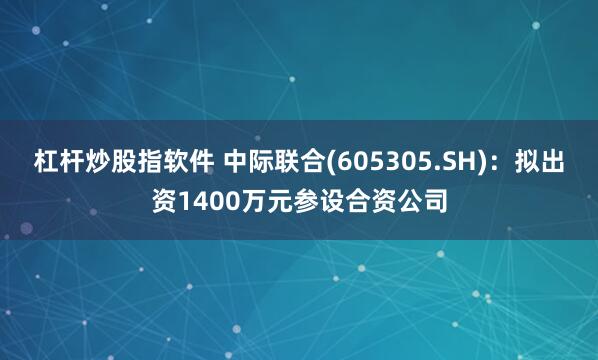 杠杆炒股指软件 中际联合(605305.SH)：拟出资1400万元参设合资公司