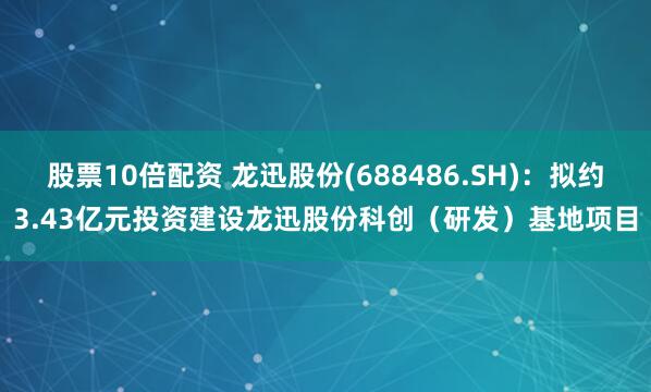 股票10倍配资 龙迅股份(688486.SH)：拟约3.43亿元投资建设龙迅股份科创（研发）基地项目