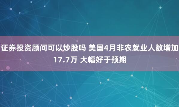 证券投资顾问可以炒股吗 美国4月非农就业人数增加17.7万 大幅好于预期