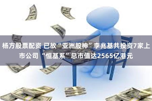 杨方股票配资 已故“亚洲股神”李兆基共投资7家上市公司 “恒基系”总市值达2565亿港元