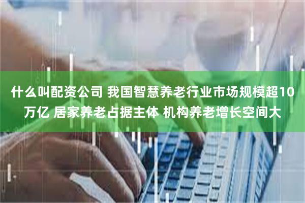 什么叫配资公司 我国智慧养老行业市场规模超10万亿 居家养老占据主体 机构养老增长空间大