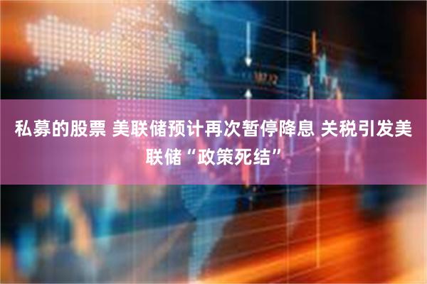 私募的股票 美联储预计再次暂停降息 关税引发美联储“政策死结”