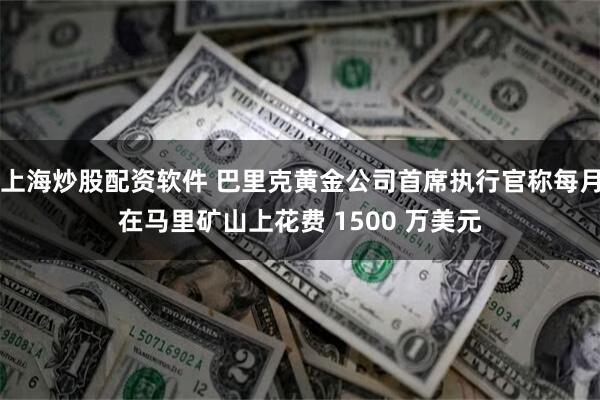 上海炒股配资软件 巴里克黄金公司首席执行官称每月在马里矿山上花费 1500 万美元