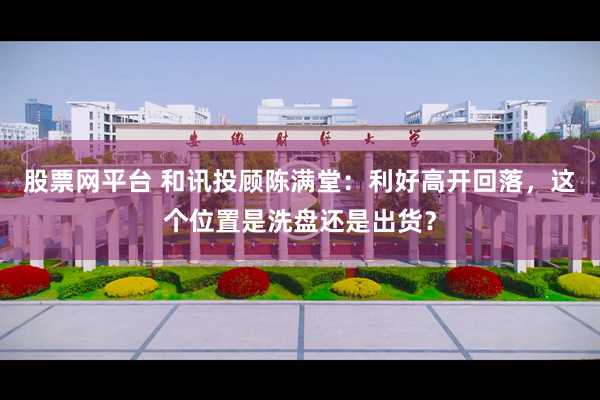 股票网平台 和讯投顾陈满堂：利好高开回落，这个位置是洗盘还是出货？