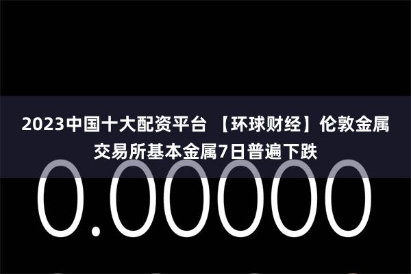 2023中国十大配资平台 【环球财经】伦敦金属交易所基本金属7日普遍下跌