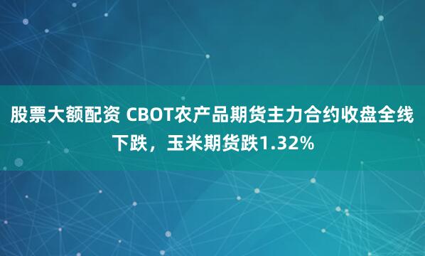股票大额配资 CBOT农产品期货主力合约收盘全线下跌，玉米期货跌1.32%