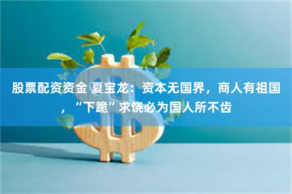 股票配资资金 夏宝龙：资本无国界，商人有祖国，“下跪”求饶必为国人所不齿