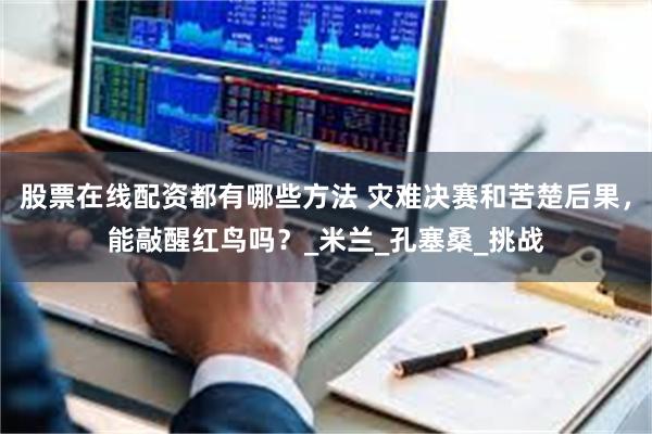 股票在线配资都有哪些方法 灾难决赛和苦楚后果，能敲醒红鸟吗？_米兰_孔塞桑_挑战