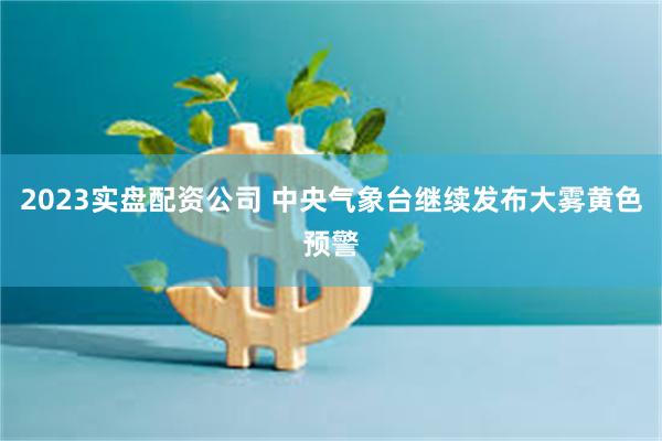 2023实盘配资公司 中央气象台继续发布大雾黄色预警