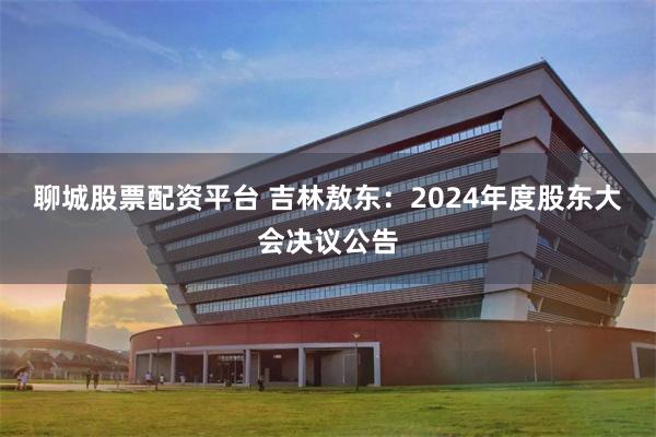 聊城股票配资平台 吉林敖东：2024年度股东大会决议公告