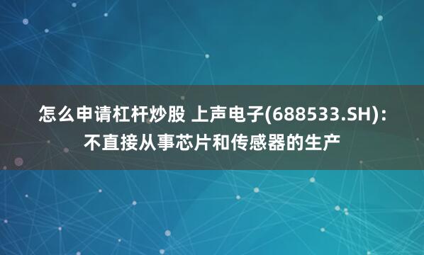 怎么申请杠杆炒股 上声电子(688533.SH)：不直接从事芯片和传感器的生产