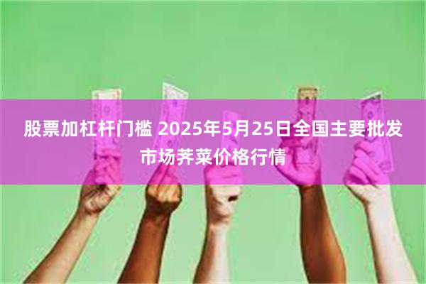 股票加杠杆门槛 2025年5月25日全国主要批发市场荠菜价格行情