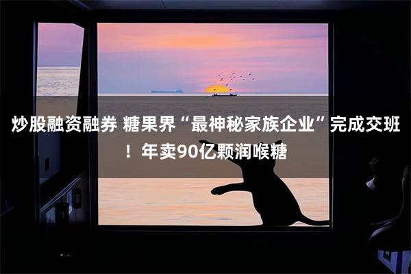 炒股融资融券 糖果界“最神秘家族企业”完成交班！年卖90亿颗润喉糖