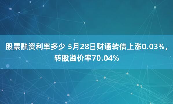 股票融资利率多少 5月28日财通转债上涨0.03%，转股溢价率70.04%