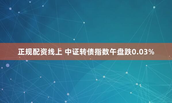 正规配资线上 中证转债指数午盘跌0.03%