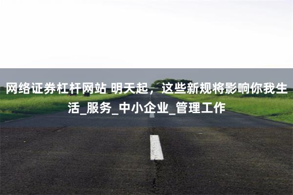 网络证券杠杆网站 明天起，这些新规将影响你我生活_服务_中小企业_管理工作