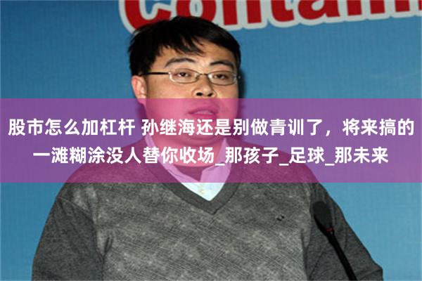 股市怎么加杠杆 孙继海还是别做青训了，将来搞的一滩糊涂没人替你收场_那孩子_足球_那未来