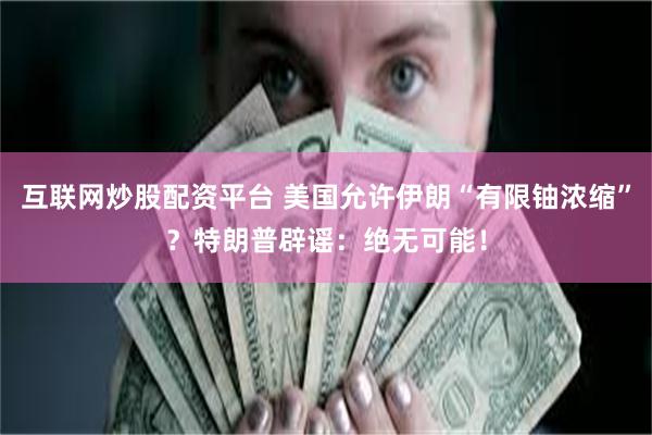 互联网炒股配资平台 美国允许伊朗“有限铀浓缩”？特朗普辟谣：绝无可能！