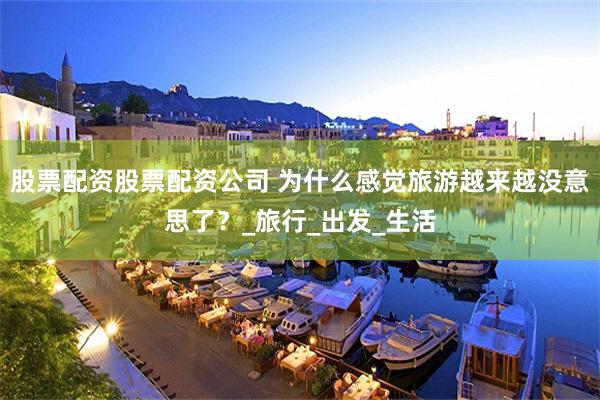 股票配资股票配资公司 为什么感觉旅游越来越没意思了？_旅行_出发_生活