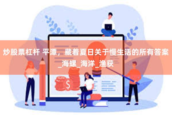 炒股票杠杆 平潭，藏着夏日关于慢生活的所有答案_海螺_海洋_渔获