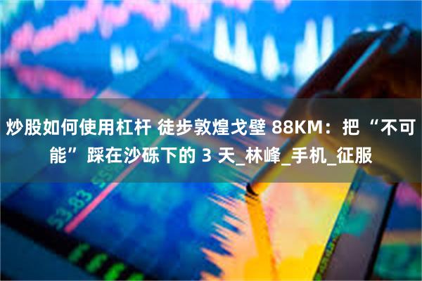 炒股如何使用杠杆 徒步敦煌戈壁 88KM：把 “不可能” 踩在沙砾下的 3 天_林峰_手机_征服