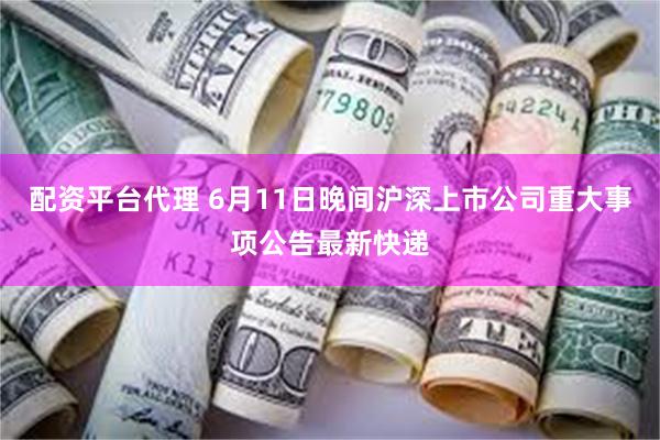 配资平台代理 6月11日晚间沪深上市公司重大事项公告最新快递