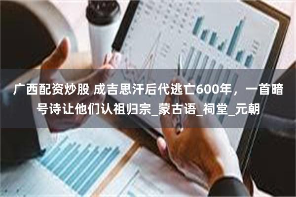 广西配资炒股 成吉思汗后代逃亡600年，一首暗号诗让他们认祖归宗_蒙古语_祠堂_元朝