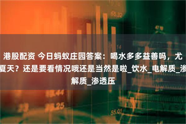 港股配资 今日蚂蚁庄园答案：喝水多多益善吗，尤其是夏天？还是要看情况哦还是当然是啦_饮水_电解质_渗透压