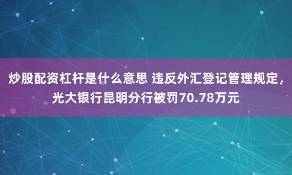 炒股配资杠杆是什么意思 违反外汇登记管理规定，光大银行昆明分行被罚70.78万元