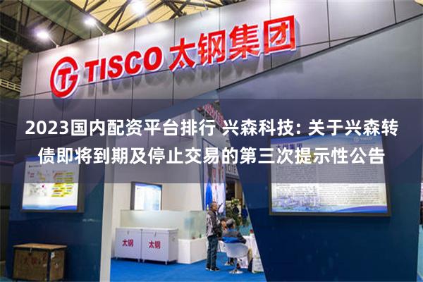 2023国内配资平台排行 兴森科技: 关于兴森转债即将到期及停止交易的第三次提示性公告
