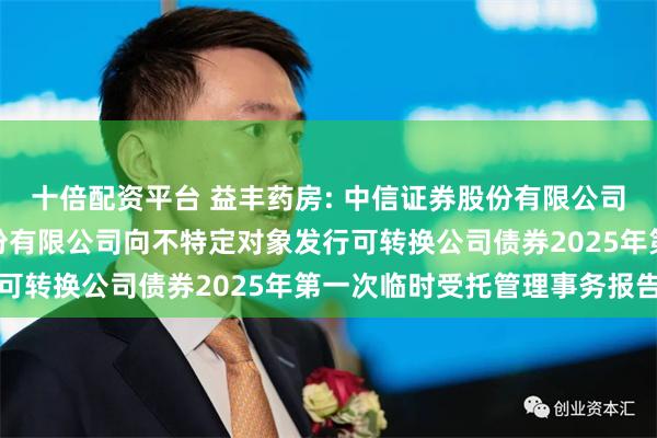 十倍配资平台 益丰药房: 中信证券股份有限公司关于益丰大药房连锁股份有限公司向不特定对象发行可转换公司债券2025年第一次临时受托管理事务报告